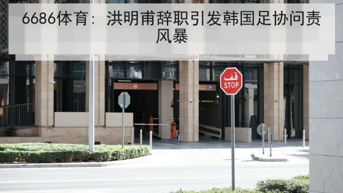 6686体育: 洪明甫辞职引发韩国足协问责风暴