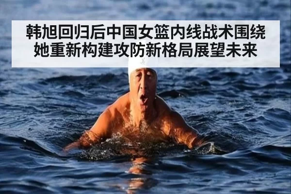韩旭回归后中国女篮内线战术围绕她重新构建攻防新格局展望未来