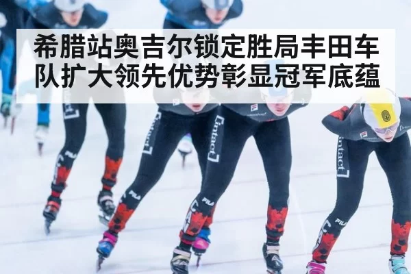 希腊站奥吉尔锁定胜局丰田车队扩大领先优势彰显冠军底蕴