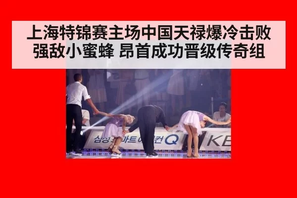 上海特锦赛主场中国天禄爆冷击败强敌小蜜蜂 昂首成功晋级传奇组